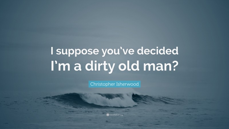 Christopher Isherwood Quote: “I suppose you’ve decided I’m a dirty old man?”