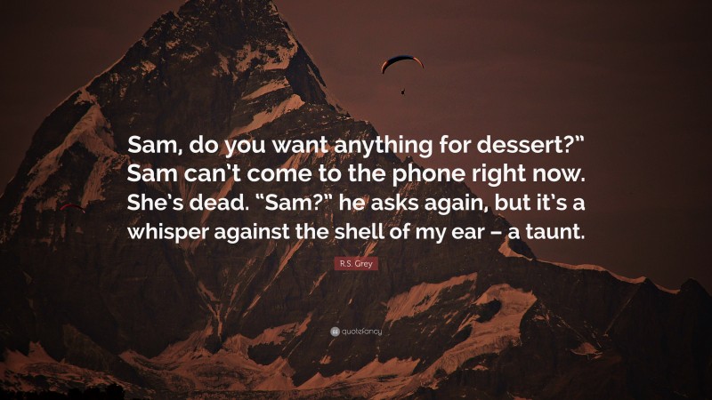 R.S. Grey Quote: “Sam, do you want anything for dessert?” Sam can’t come to the phone right now. She’s dead. “Sam?” he asks again, but it’s a whisper against the shell of my ear – a taunt.”