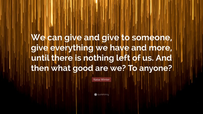 Kaisa Winter Quote: “We can give and give to someone, give everything we have and more, until there is nothing left of us. And then what good are we? To anyone?”