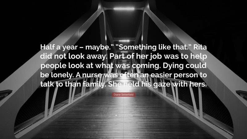 Diane Setterfield Quote: “Half a year – maybe.” “Something like that.” Rita did not look away. Part of her job was to help people look at what was coming. Dying could be lonely. A nurse was often an easier person to talk to than family. She held his gaze with hers.”