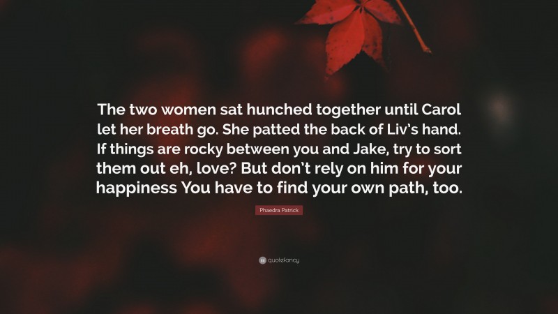 Phaedra Patrick Quote: “The two women sat hunched together until Carol let her breath go. She patted the back of Liv’s hand. If things are rocky between you and Jake, try to sort them out eh, love? But don’t rely on him for your happiness You have to find your own path, too.”