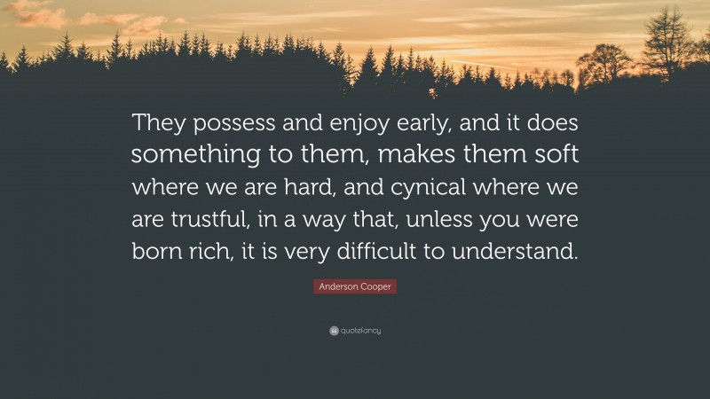 Anderson Cooper Quote: “They possess and enjoy early, and it does something to them, makes them soft where we are hard, and cynical where we are trustful, in a way that, unless you were born rich, it is very difficult to understand.”