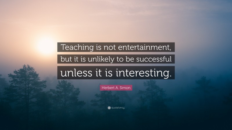 Herbert A. Simon Quote: “Teaching is not entertainment, but it is unlikely to be successful unless it is interesting.”