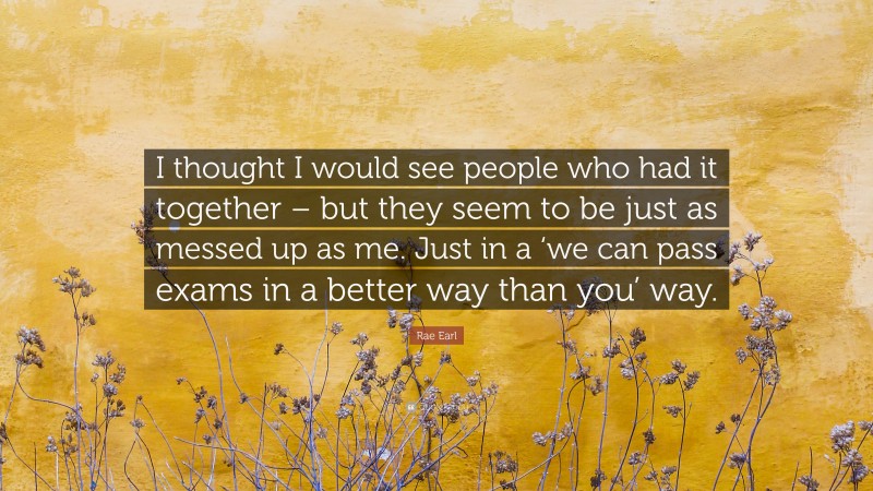 Rae Earl Quote: “I thought I would see people who had it together – but they seem to be just as messed up as me. Just in a ‘we can pass exams in a better way than you’ way.”