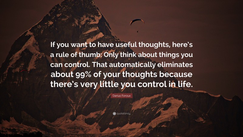 Darius Foroux Quote: “If you want to have useful thoughts, here’s a rule of thumb: Only think about things you can control. That automatically eliminates about 99% of your thoughts because there’s very little you control in life.”