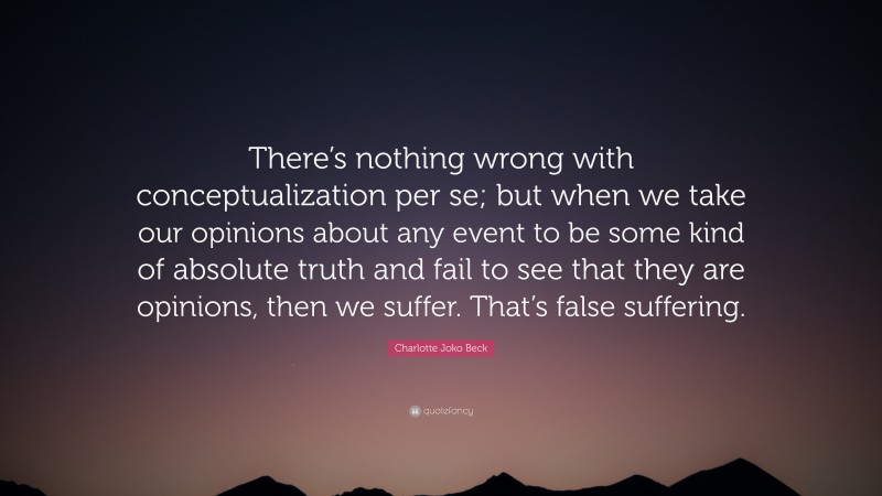 Charlotte Joko Beck Quote: “There’s nothing wrong with conceptualization per se; but when we take our opinions about any event to be some kind of absolute truth and fail to see that they are opinions, then we suffer. That’s false suffering.”