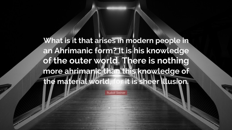 Rudolf Steiner Quote: “What is it that arises in modern people in an Ahrimanic form? It is his knowledge of the outer world. There is nothing more ahrimanic than this knowledge of the material world, for it is sheer illusion.”