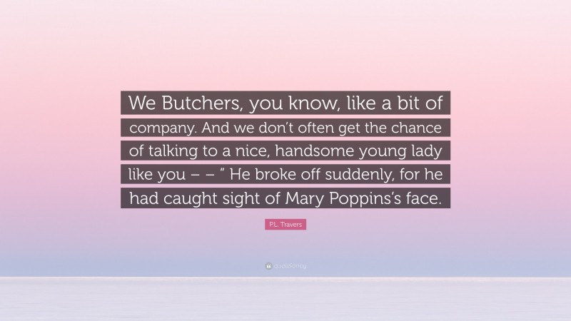 P.L. Travers Quote: “We Butchers, you know, like a bit of company. And we don’t often get the chance of talking to a nice, handsome young lady like you – – ” He broke off suddenly, for he had caught sight of Mary Poppins’s face.”