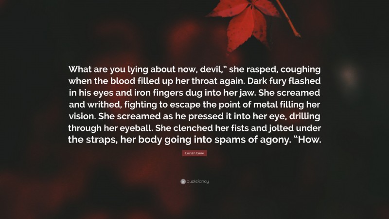 Lucian Bane Quote: “What are you lying about now, devil,” she rasped, coughing when the blood filled up her throat again. Dark fury flashed in his eyes and iron fingers dug into her jaw. She screamed and writhed, fighting to escape the point of metal filling her vision. She screamed as he pressed it into her eye, drilling through her eyeball. She clenched her fists and jolted under the straps, her body going into spams of agony. “How.”