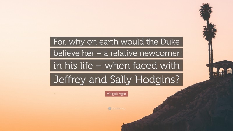 Abigail Agar Quote: “For, why on earth would the Duke believe her – a relative newcomer in his life – when faced with Jeffrey and Sally Hodgins?”