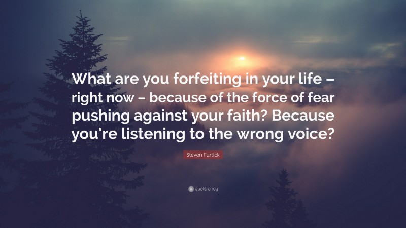 Steven Furtick Quote: “What are you forfeiting in your life – right now – because of the force of fear pushing against your faith? Because you’re listening to the wrong voice?”