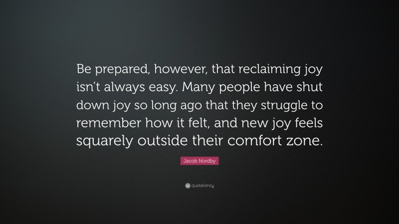 Jacob Nordby Quote: “Be prepared, however, that reclaiming joy isn’t always easy. Many people have shut down joy so long ago that they struggle to remember how it felt, and new joy feels squarely outside their comfort zone.”