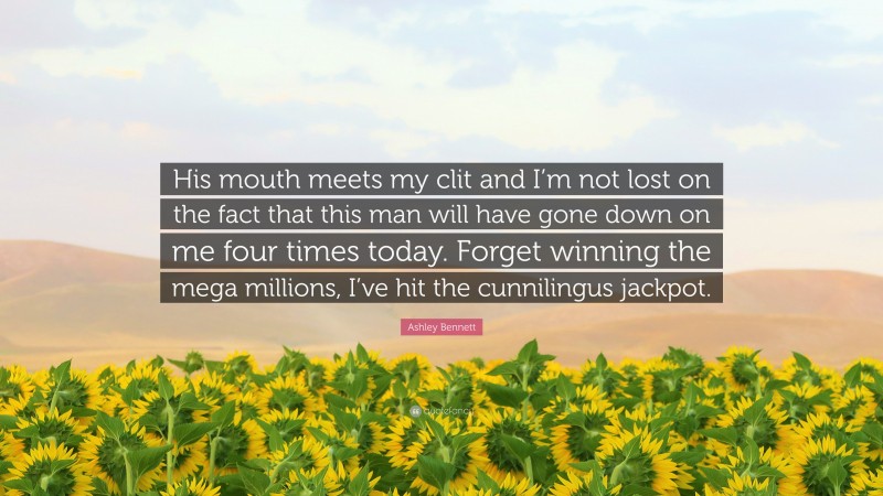 Ashley Bennett Quote: “His mouth meets my clit and I’m not lost on the fact that this man will have gone down on me four times today. Forget winning the mega millions, I’ve hit the cunnilingus jackpot.”