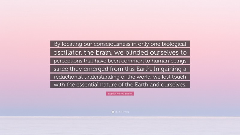 Stephen Harrod Buhner Quote: “By locating our consciousness in only one biological oscillator, the brain, we blinded ourselves to perceptions that have been common to human beings since they emerged from this Earth. In gaining a reductionist understanding of the world, we lost touch with the essential nature of the Earth and ourselves.”