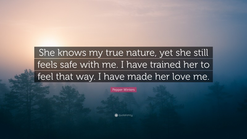 Pepper Winters Quote: “She knows my true nature, yet she still feels safe with me. I have trained her to feel that way. I have made her love me.”
