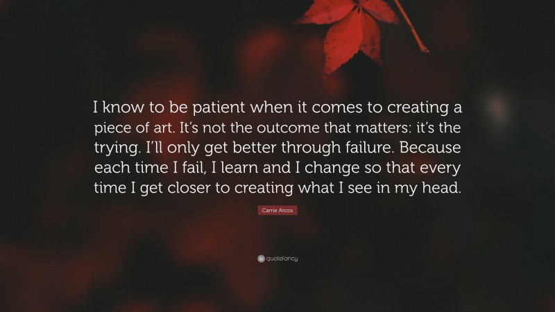 Carrie Arcos Quote: “I know to be patient when it comes to creating a piece of art. It’s not the outcome that matters: it’s the trying. I’ll only get better through failure. Because each time I fail, I learn and I change so that every time I get closer to creating what I see in my head.”