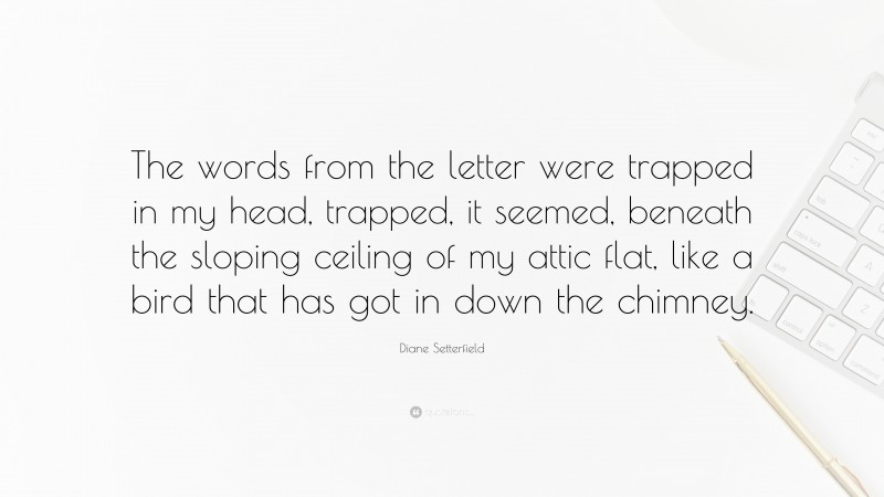 Diane Setterfield Quote: “The words from the letter were trapped in my head, trapped, it seemed, beneath the sloping ceiling of my attic flat, like a bird that has got in down the chimney.”
