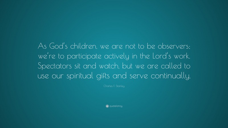 Charles F. Stanley Quote: “As God’s children, we are not to be observers; we’re to participate actively in the Lord’s work. Spectators sit and watch, but we are called to use our spiritual gifts and serve continually.”