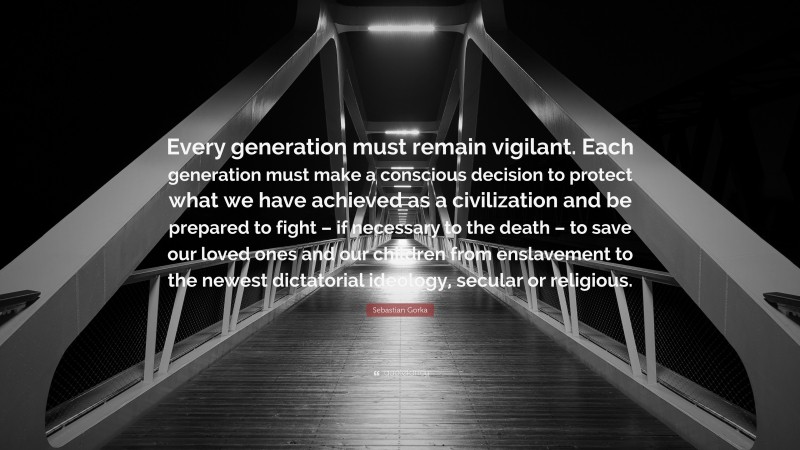 Sebastian Gorka Quote: “Every generation must remain vigilant. Each generation must make a conscious decision to protect what we have achieved as a civilization and be prepared to fight – if necessary to the death – to save our loved ones and our children from enslavement to the newest dictatorial ideology, secular or religious.”