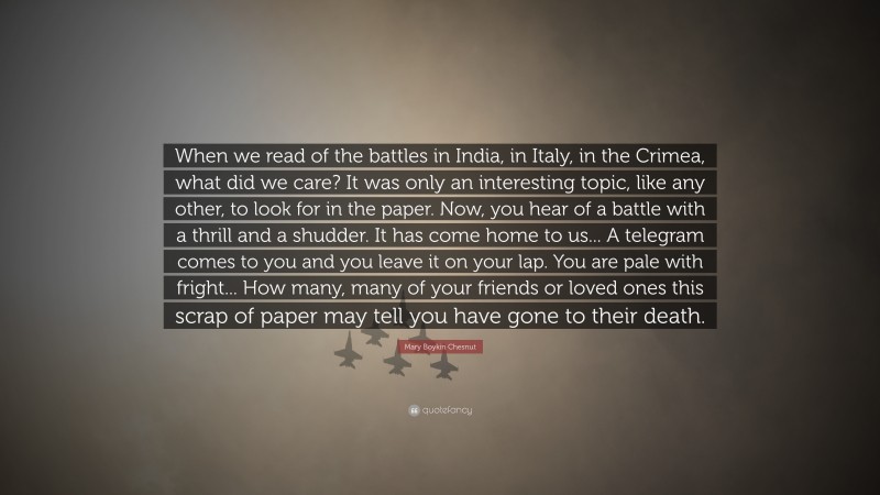 Mary Boykin Chesnut Quote: “When we read of the battles in India, in Italy, in the Crimea, what did we care? It was only an interesting topic, like any other, to look for in the paper. Now, you hear of a battle with a thrill and a shudder. It has come home to us... A telegram comes to you and you leave it on your lap. You are pale with fright... How many, many of your friends or loved ones this scrap of paper may tell you have gone to their death.”