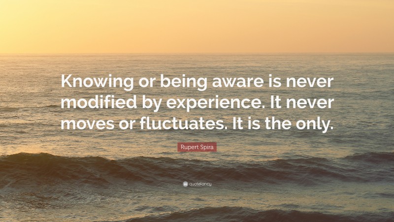 Rupert Spira Quote: “Knowing or being aware is never modified by experience. It never moves or fluctuates. It is the only.”