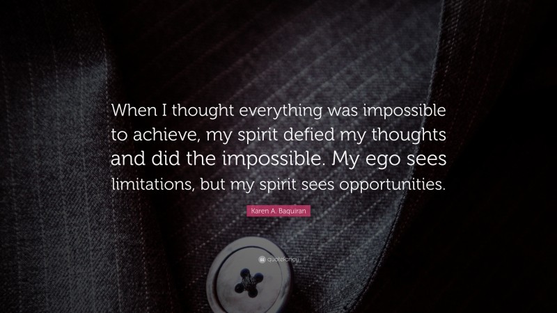 Karen A. Baquiran Quote: “When I thought everything was impossible to achieve, my spirit defied my thoughts and did the impossible. My ego sees limitations, but my spirit sees opportunities.”