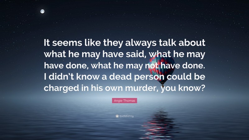 Angie Thomas Quote: “It seems like they always talk about what he may have said, what he may have done, what he may not have done. I didn’t know a dead person could be charged in his own murder, you know?”