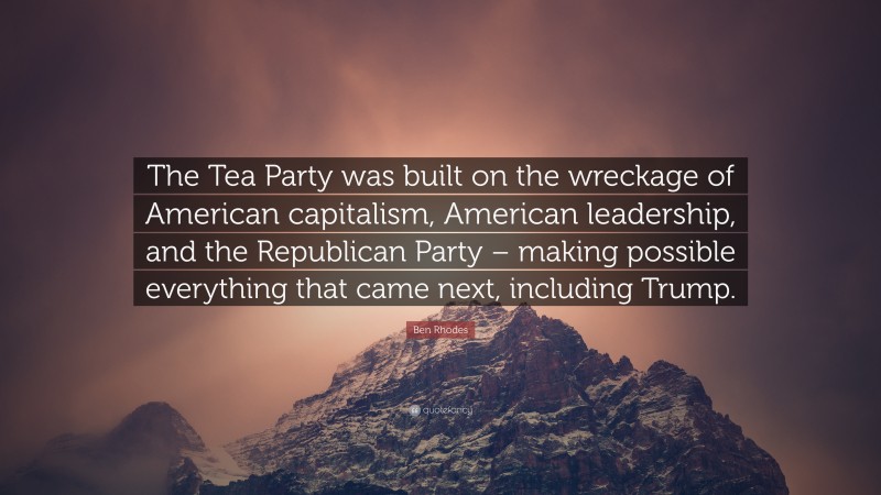 Ben Rhodes Quote: “The Tea Party was built on the wreckage of American capitalism, American leadership, and the Republican Party – making possible everything that came next, including Trump.”