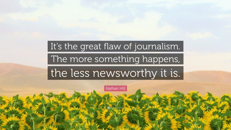 Nathan Hill Quote: “It’s the great flaw of journalism. The more something happens, the less newsworthy it is.”