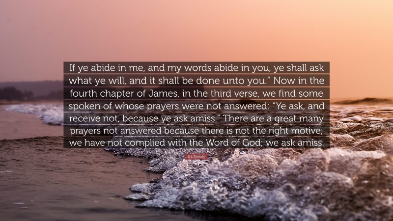 D.L. Moody Quote: “If ye abide in me, and my words abide in you, ye shall ask what ye will, and it shall be done unto you.” Now in the fourth chapter of James, in the third verse, we find some spoken of whose prayers were not answered: “Ye ask, and receive not, because ye ask amiss.” There are a great many prayers not answered because there is not the right motive; we have not complied with the Word of God; we ask amiss.”