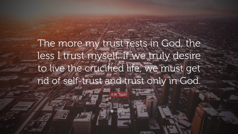 A.W. Tozer Quote: “The more my trust rests in God, the less I trust myself. If we truly desire to live the crucified life, we must get rid of self-trust and trust only in God.”