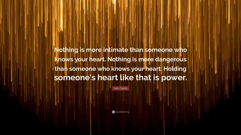 Deb Caletti Quote: “Nothing is more intimate than someone who knows your heart. Nothing is more dangerous than someone who knows your heart. Holding someone’s heart like that is power.”