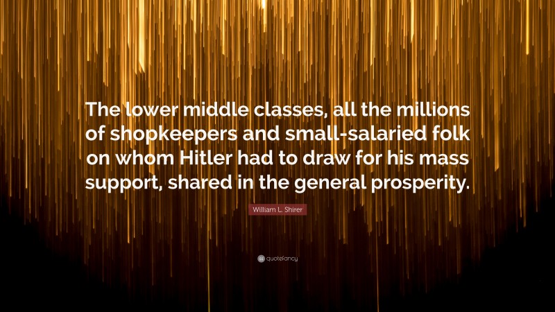 William L. Shirer Quote: “The lower middle classes, all the millions of shopkeepers and small-salaried folk on whom Hitler had to draw for his mass support, shared in the general prosperity.”