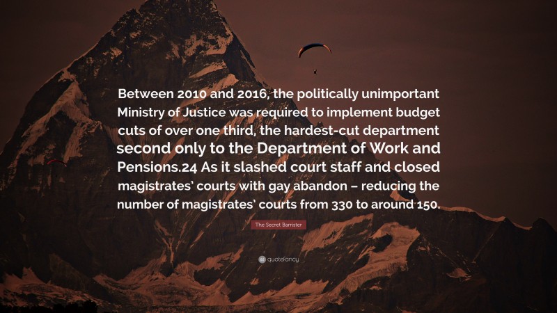 The Secret Barrister Quote: “Between 2010 and 2016, the politically unimportant Ministry of Justice was required to implement budget cuts of over one third, the hardest-cut department second only to the Department of Work and Pensions.24 As it slashed court staff and closed magistrates’ courts with gay abandon – reducing the number of magistrates’ courts from 330 to around 150.”