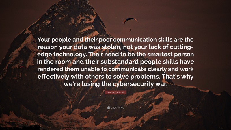 Christian Espinosa Quote: “Your people and their poor communication skills are the reason your data was stolen, not your lack of cutting-edge technology. Their need to be the smartest person in the room and their substandard people skills have rendered them unable to communicate clearly and work effectively with others to solve problems. That’s why we’re losing the cybersecurity war.”