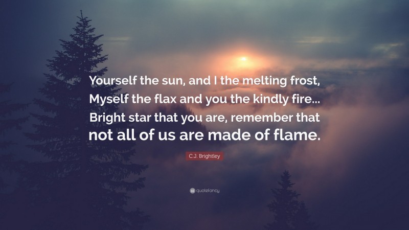 C.J. Brightley Quote: “Yourself the sun, and I the melting frost, Myself the flax and you the kindly fire... Bright star that you are, remember that not all of us are made of flame.”