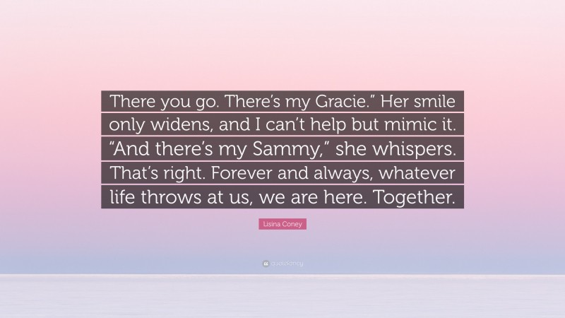 Lisina Coney Quote: “There you go. There’s my Gracie.” Her smile only widens, and I can’t help but mimic it. “And there’s my Sammy,” she whispers. That’s right. Forever and always, whatever life throws at us, we are here. Together.”