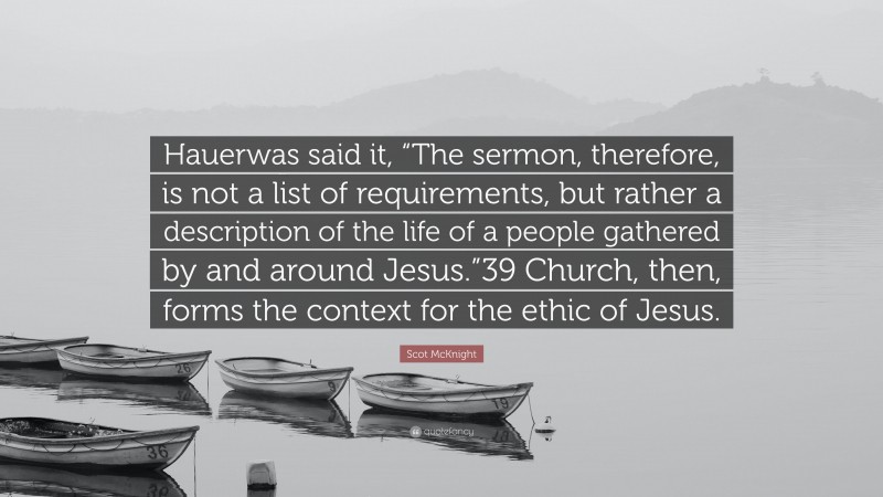 Scot McKnight Quote: “Hauerwas said it, “The sermon, therefore, is not a list of requirements, but rather a description of the life of a people gathered by and around Jesus.”39 Church, then, forms the context for the ethic of Jesus.”