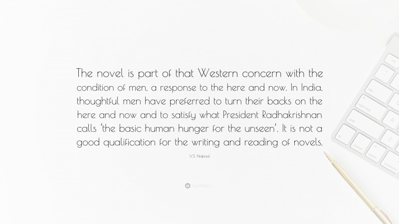 V.S. Naipaul Quote: “The novel is part of that Western concern with the condition of men, a response to the here and now. In India, thoughtful men have preferred to turn their backs on the here and now and to satisfy what President Radhakrishnan calls ‘the basic human hunger for the unseen’. It is not a good qualification for the writing and reading of novels.”