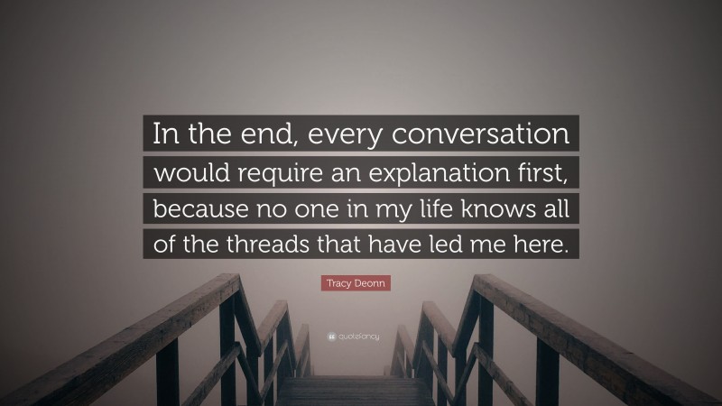 Tracy Deonn Quote: “In the end, every conversation would require an explanation first, because no one in my life knows all of the threads that have led me here.”