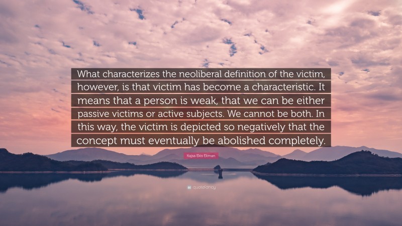 Kajsa Ekis Ekman Quote: “What characterizes the neoliberal definition of the victim, however, is that victim has become a characteristic. It means that a person is weak, that we can be either passive victims or active subjects. We cannot be both. In this way, the victim is depicted so negatively that the concept must eventually be abolished completely.”