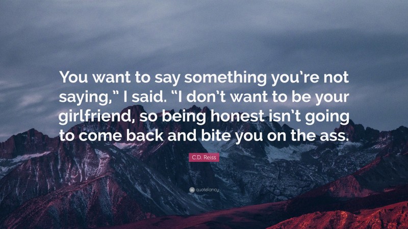 C.D. Reiss Quote: “You want to say something you’re not saying,” I said. “I don’t want to be your girlfriend, so being honest isn’t going to come back and bite you on the ass.”