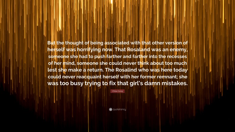 Chloe Gong Quote: “But the thought of being associated with that other version of herself was horrifying now. That Rosaland was an enemy, someone she had to push farther and farther into the recesses of her mind, someone she could never think about too much lest she make a return. The Rosalind who was here today could never reacquaint herself with her former remnant; she was too busy trying to fix that girl’s damn mistakes.”