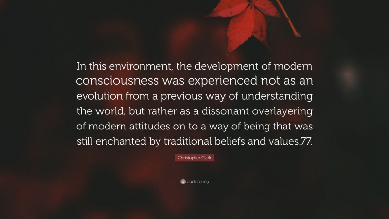 Christopher Clark Quote: “In this environment, the development of modern consciousness was experienced not as an evolution from a previous way of understanding the world, but rather as a dissonant overlayering of modern attitudes on to a way of being that was still enchanted by traditional beliefs and values.77.”