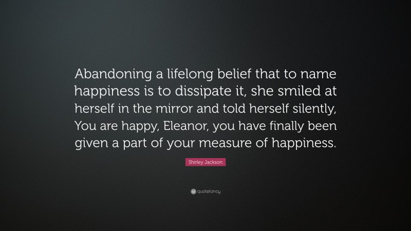 Shirley Jackson Quote: “Abandoning a lifelong belief that to name happiness is to dissipate it, she smiled at herself in the mirror and told herself silently, You are happy, Eleanor, you have finally been given a part of your measure of happiness.”