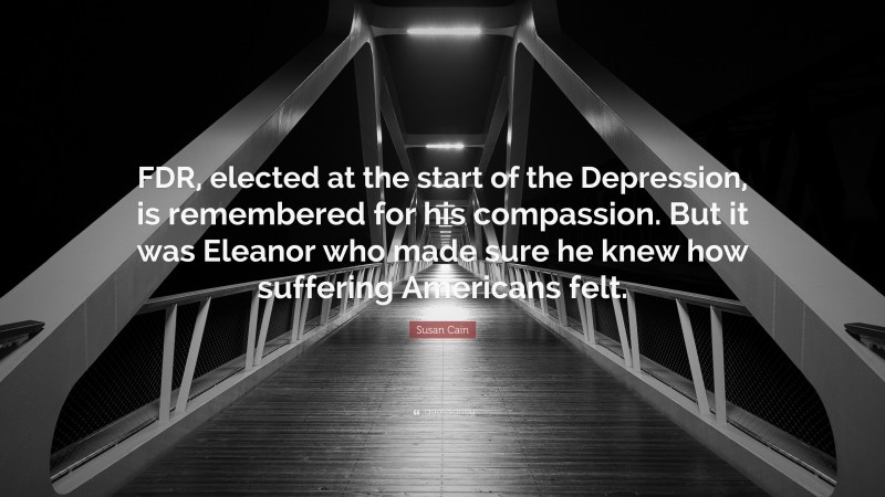 Susan Cain Quote: “FDR, elected at the start of the Depression, is remembered for his compassion. But it was Eleanor who made sure he knew how suffering Americans felt.”