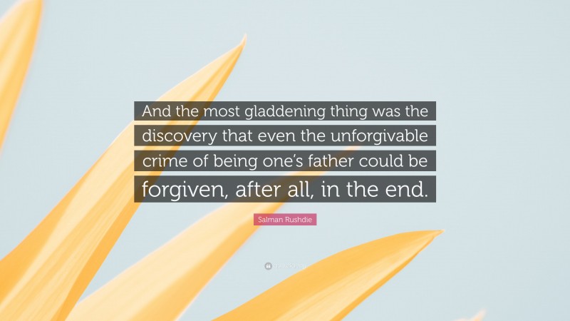 Salman Rushdie Quote: “And the most gladdening thing was the discovery that even the unforgivable crime of being one’s father could be forgiven, after all, in the end.”