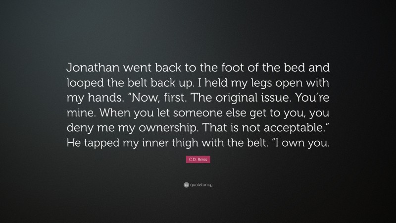 C.D. Reiss Quote: “Jonathan went back to the foot of the bed and looped the belt back up. I held my legs open with my hands. “Now, first. The original issue. You’re mine. When you let someone else get to you, you deny me my ownership. That is not acceptable.” He tapped my inner thigh with the belt. “I own you.”