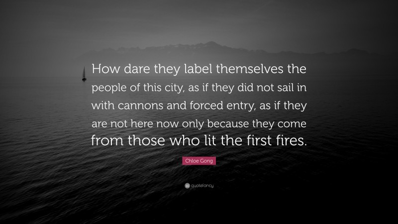 Chloe Gong Quote: “How dare they label themselves the people of this city, as if they did not sail in with cannons and forced entry, as if they are not here now only because they come from those who lit the first fires.”