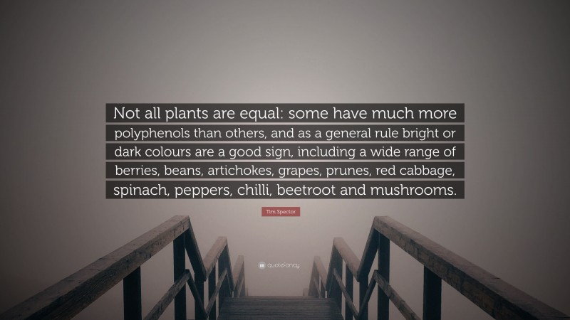 Tim Spector Quote: “Not all plants are equal: some have much more polyphenols than others, and as a general rule bright or dark colours are a good sign, including a wide range of berries, beans, artichokes, grapes, prunes, red cabbage, spinach, peppers, chilli, beetroot and mushrooms.”
